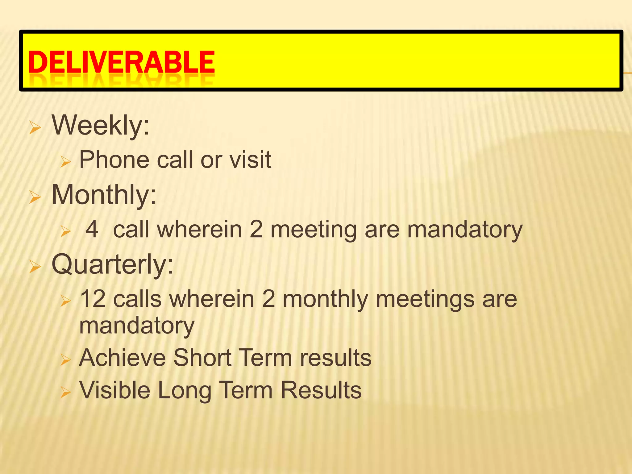 DELIVERABLE
   Weekly:
       Phone call or visit
   Monthly:
       4 call wherein 2 meeting are mandatory
   Quarterly:
     12 calls wherein 2 monthly meetings are
      mandatory
     Achieve Short Term results
     Visible Long Term Results
 