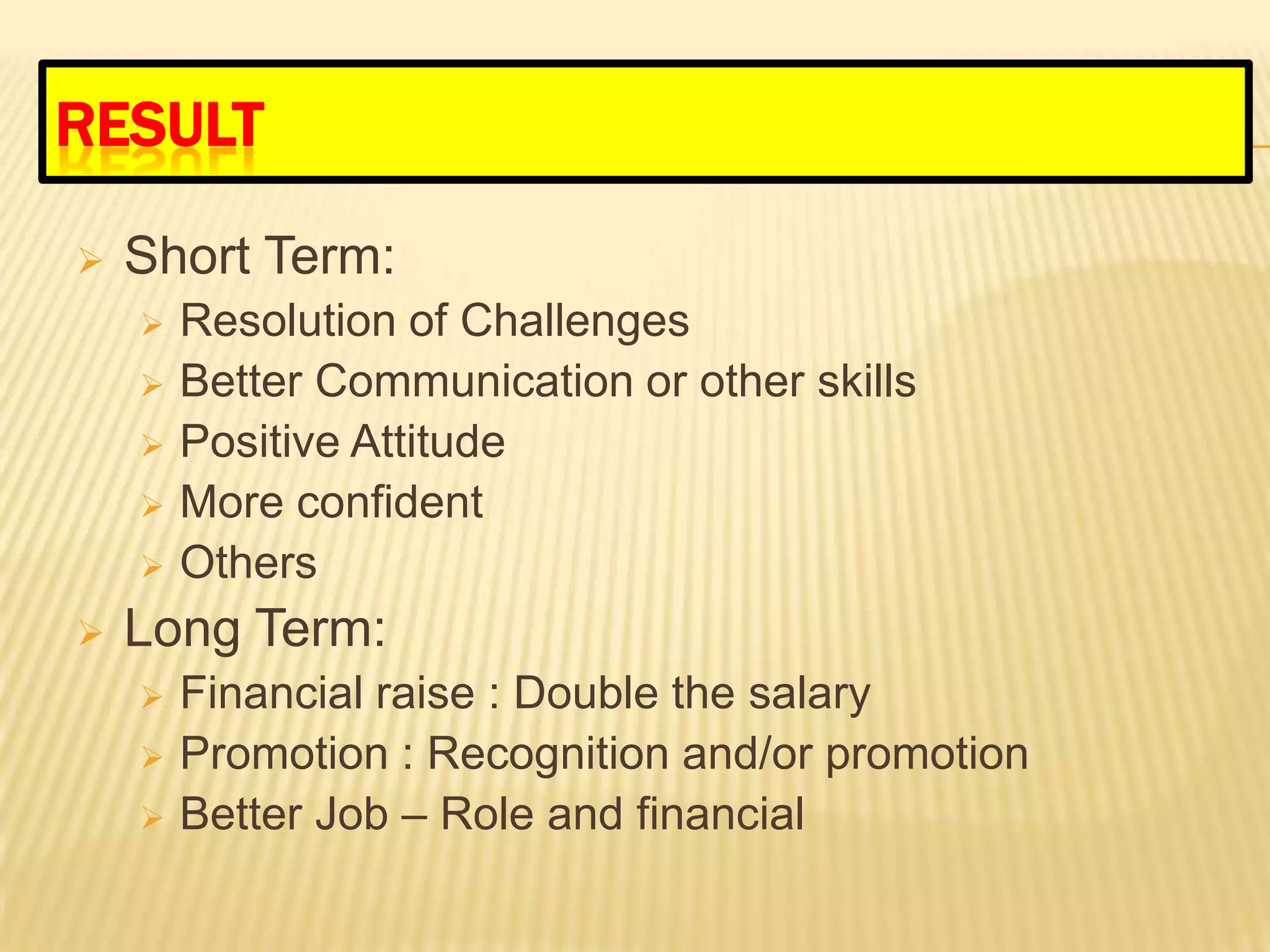 RESULT

   Short Term:
       Resolution of Challenges
       Better Communication or other skills
       Positive Attitude
       More confident
       Others
   Long Term:
       Financial raise : Double the salary
       Promotion : Recognition and/or promotion
       Better Job – Role and financial
 