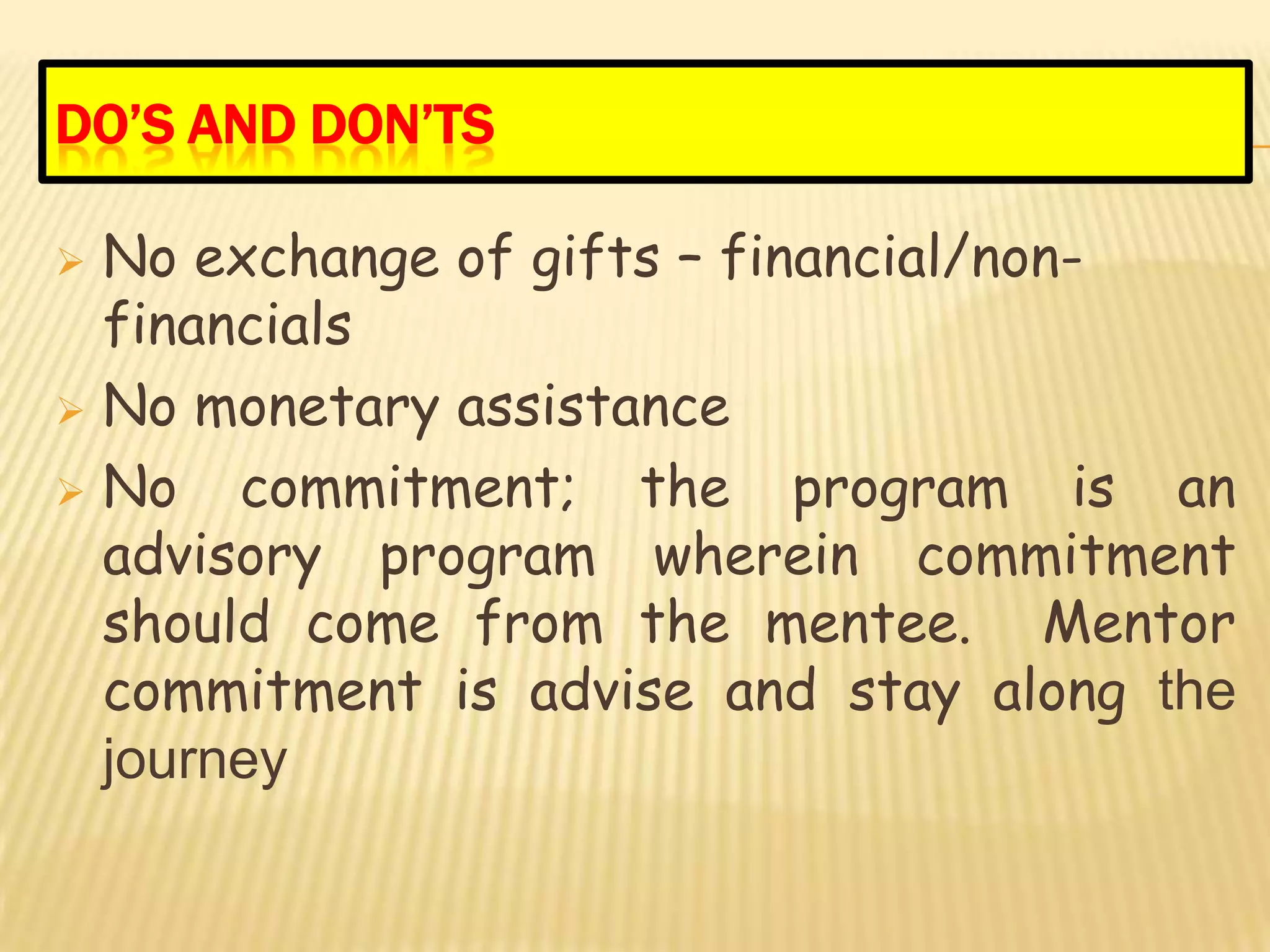 DO’S AND DON’TS

 No exchange of gifts – financial/non-
  financials
 No monetary assistance

 No   commitment; the program is an
  advisory program wherein commitment
  should come from the mentee. Mentor
  commitment is advise and stay along the
  journey
 