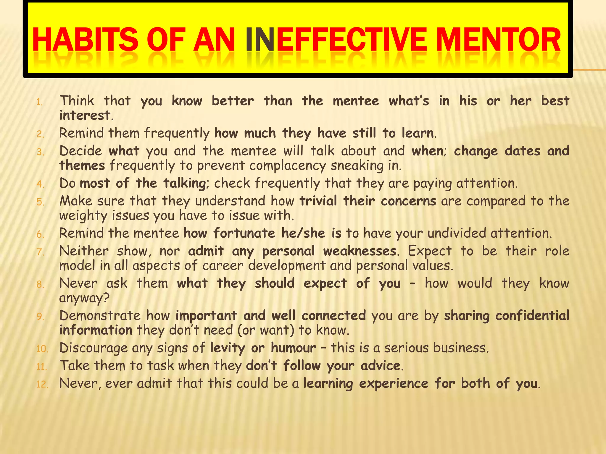 HABITS OF AN INEFFECTIVE MENTOR
1.    Think that you know better than the mentee what’s in his or her best
      interest.
2.    Remind them frequently how much they have still to learn.
3.    Decide what you and the mentee will talk about and when; change dates and
      themes frequently to prevent complacency sneaking in.
4.    Do most of the talking; check frequently that they are paying attention.
5.    Make sure that they understand how trivial their concerns are compared to the
      weighty issues you have to issue with.
6.    Remind the mentee how fortunate he/she is to have your undivided attention.
7.    Neither show, nor admit any personal weaknesses. Expect to be their role
      model in all aspects of career development and personal values.
8.    Never ask them what they should expect of you – how would they know
      anyway?
9.    Demonstrate how important and well connected you are by sharing confidential
      information they don’t need (or want) to know.
10.   Discourage any signs of levity or humour – this is a serious business.
11.   Take them to task when they don’t follow your advice.
12.   Never, ever admit that this could be a learning experience for both of you.
 