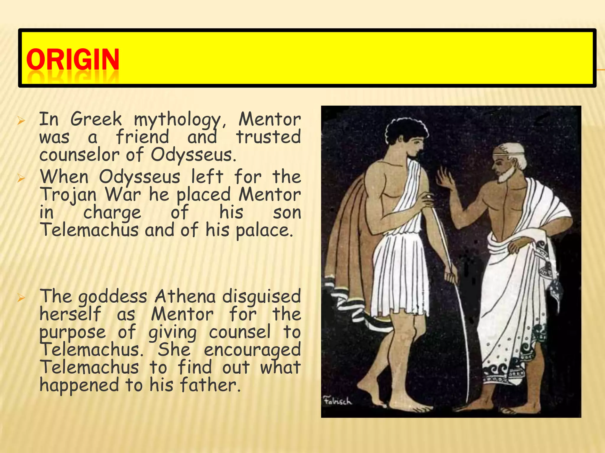 ORIGIN
   In Greek mythology, Mentor
    was a friend and trusted
    counselor of Odysseus.
   When Odysseus left for the
    Trojan War he placed Mentor
    in   charge    of   his   son
    Telemachus and of his palace.


   The goddess Athena disguised
    herself as Mentor for the
    purpose of giving counsel to
    Telemachus. She encouraged
    Telemachus to find out what
    happened to his father.
 