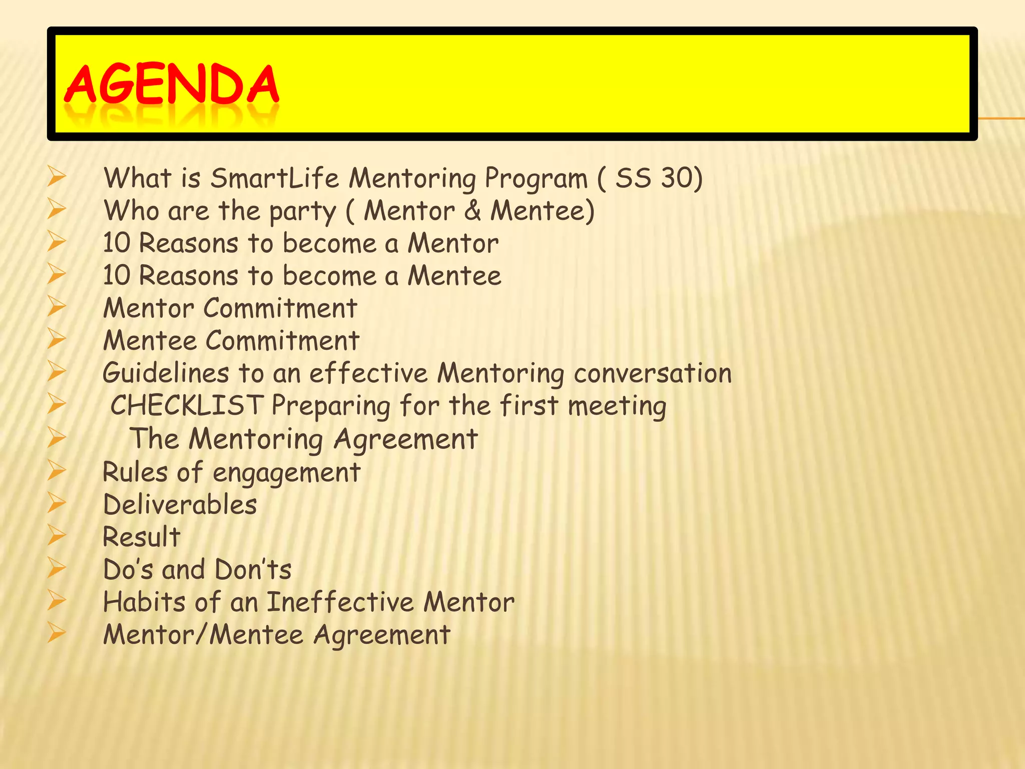 AGENDA
   What is SmartLife Mentoring Program ( SS 30)
   Who are the party ( Mentor & Mentee)
   10 Reasons to become a Mentor
   10 Reasons to become a Mentee
   Mentor Commitment
   Mentee Commitment
   Guidelines to an effective Mentoring conversation
    CHECKLIST Preparing for the first meeting
    The Mentoring Agreement
   Rules of engagement
   Deliverables
   Result
   Do’s and Don’ts
   Habits of an Ineffective Mentor
   Mentor/Mentee Agreement
 