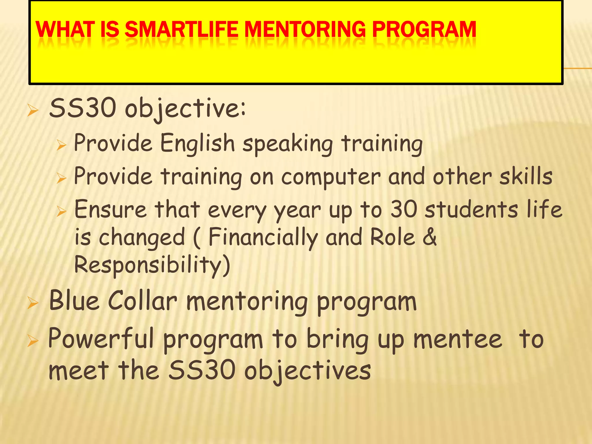 WHAT IS SMARTLIFE MENTORING PROGRAM


   SS30 objective:
     Provide English speaking training
     Provide training on computer and other skills

     Ensure that every year up to 30 students life
      is changed ( Financially and Role &
      Responsibility)
 Blue Collar mentoring program
 Powerful program to bring up mentee to
  meet the SS30 objectives
 