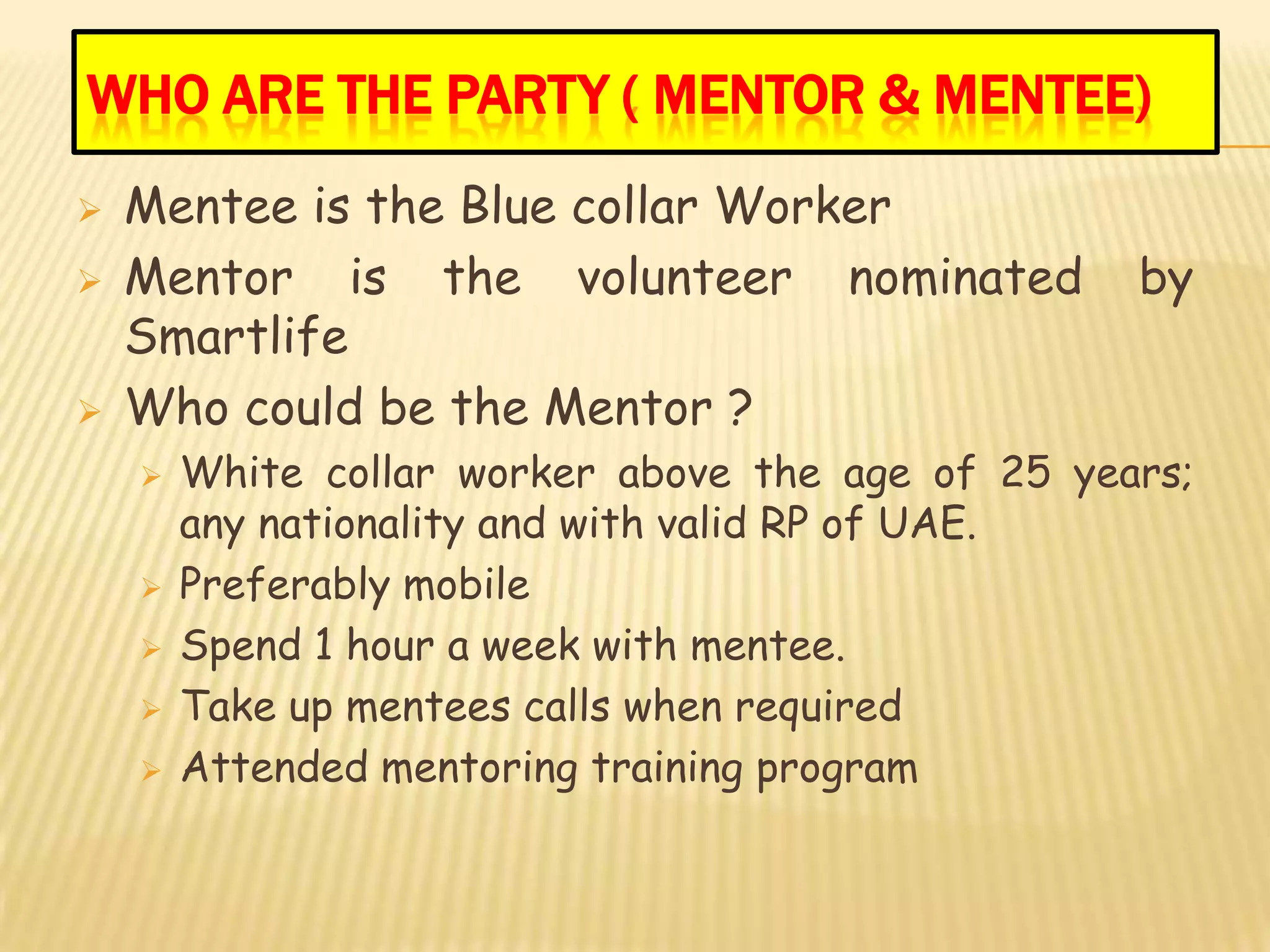 WHO ARE THE PARTY ( MENTOR & MENTEE)
   Mentee is the Blue collar Worker
   Mentor is the volunteer nominated              by
    Smartlife
   Who could be the Mentor ?
       White collar worker above the age of 25 years;
        any nationality and with valid RP of UAE.
       Preferably mobile
       Spend 1 hour a week with mentee.
       Take up mentees calls when required
       Attended mentoring training program
 