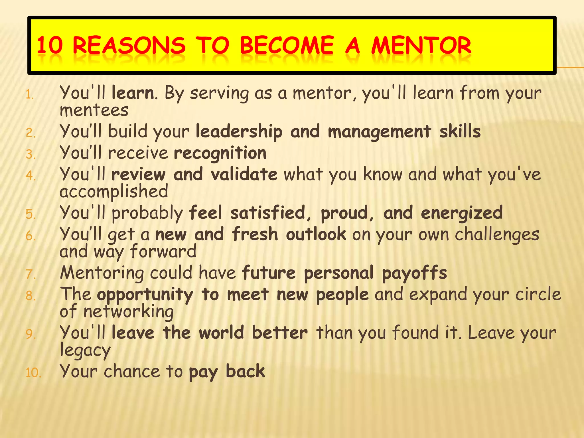 10 REASONS TO BECOME A MENTOR
1.    You'll learn. By serving as a mentor, you'll learn from your
      mentees
2.    You’ll build your leadership and management skills
3.    You’ll receive recognition
4.    You'll review and validate what you know and what you've
      accomplished
5.    You'll probably feel satisfied, proud, and energized
6.    You’ll get a new and fresh outlook on your own challenges
      and way forward
7.    Mentoring could have future personal payoffs
8.    The opportunity to meet new people and expand your circle
      of networking
9.    You'll leave the world better than you found it. Leave your
      legacy
10.   Your chance to pay back
 