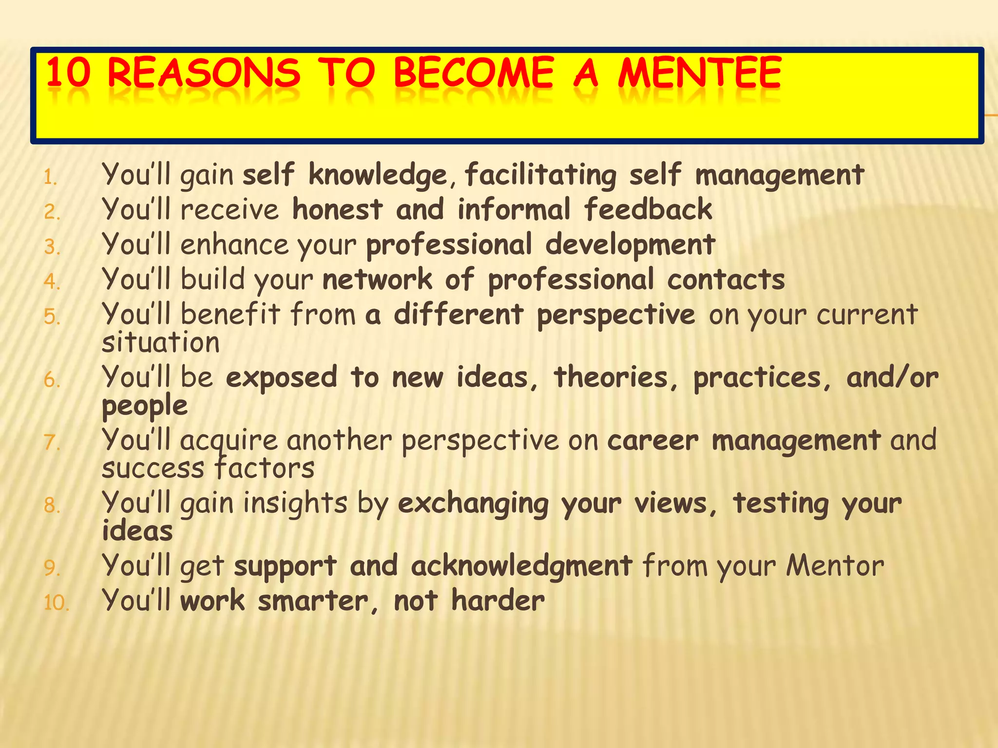 10 REASONS TO BECOME A MENTEE

1.    You’ll gain self knowledge, facilitating self management
2.    You’ll receive honest and informal feedback
3.    You’ll enhance your professional development
4.    You’ll build your network of professional contacts
5.    You’ll benefit from a different perspective on your current
      situation
6.    You’ll be exposed to new ideas, theories, practices, and/or
      people
7.    You’ll acquire another perspective on career management and
      success factors
8.    You’ll gain insights by exchanging your views, testing your
      ideas
9.    You’ll get support and acknowledgment from your Mentor
10.   You’ll work smarter, not harder
 