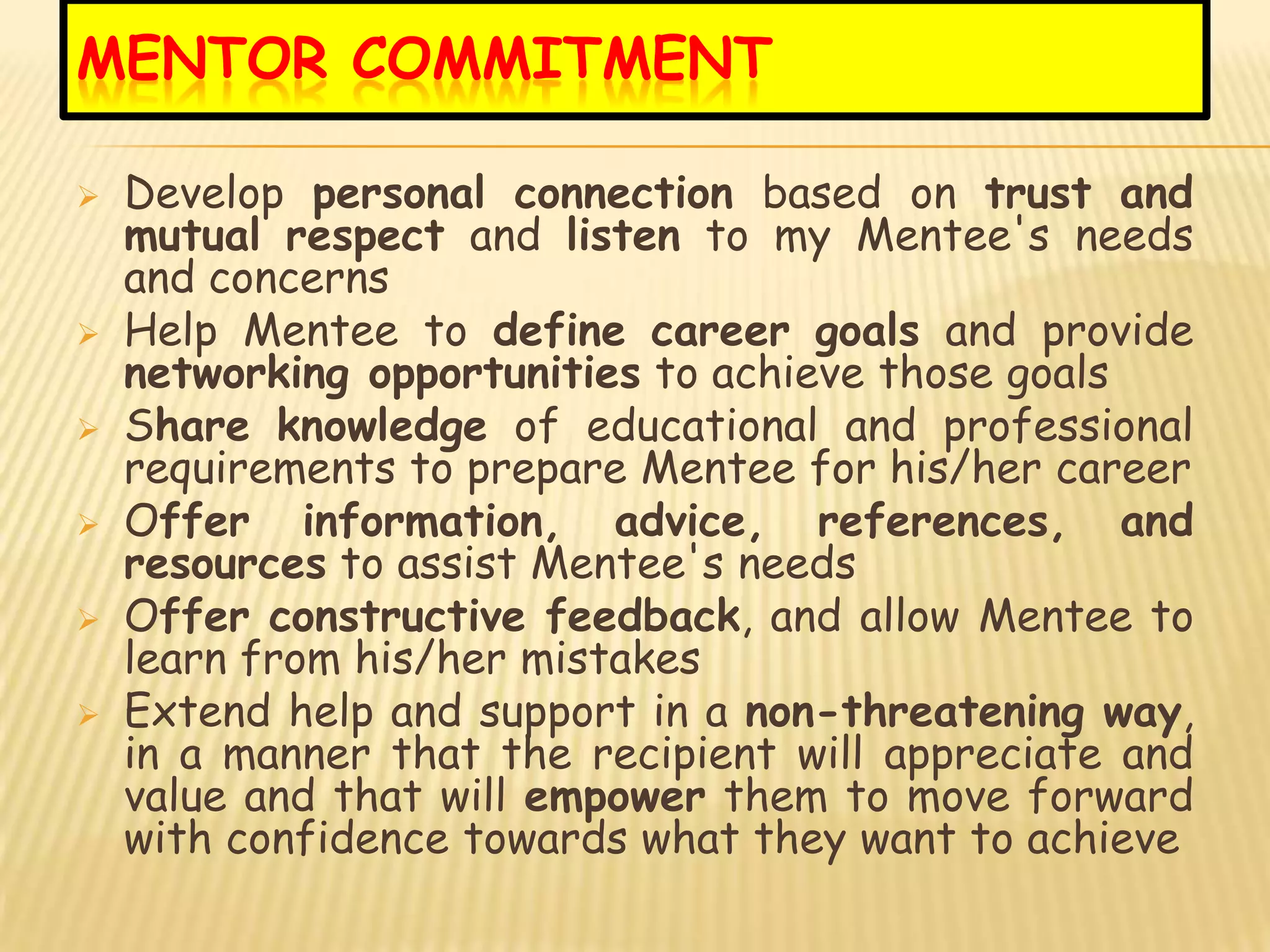 MENTOR COMMITMENT

   Develop personal connection based on trust and
    mutual respect and listen to my Mentee's needs
    and concerns
   Help Mentee to define career goals and provide
    networking opportunities to achieve those goals
   Share knowledge of educational and professional
    requirements to prepare Mentee for his/her career
   Offer information, advice, references, and
    resources to assist Mentee's needs
   Offer constructive feedback, and allow Mentee to
    learn from his/her mistakes
   Extend help and support in a non-threatening way,
    in a manner that the recipient will appreciate and
    value and that will empower them to move forward
    with confidence towards what they want to achieve
 