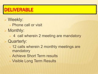 DELIVERABLE
   Weekly:
       Phone call or visit
   Monthly:
       4 call wherein 2 meeting are mandatory
   Quarterly:
     12 calls wherein 2 monthly meetings are
      mandatory
     Achieve Short Term results
     Visible Long Term Results
 
