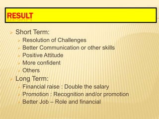 RESULT

   Short Term:
       Resolution of Challenges
       Better Communication or other skills
       Positive Attitude
       More confident
       Others
   Long Term:
       Financial raise : Double the salary
       Promotion : Recognition and/or promotion
       Better Job – Role and financial
 