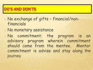 DO’S AND DON’TS

 No exchange of gifts – financial/non-
  financials
 No monetary assistance

 No   commitment; the program is an
  advisory program wherein commitment
  should come from the mentee. Mentor
  commitment is advise and stay along the
  journey
 