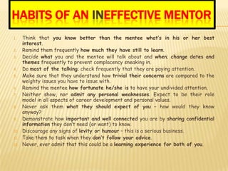 HABITS OF AN INEFFECTIVE MENTOR
1.    Think that you know better than the mentee what’s in his or her best
      interest.
2.    Remind them frequently how much they have still to learn.
3.    Decide what you and the mentee will talk about and when; change dates and
      themes frequently to prevent complacency sneaking in.
4.    Do most of the talking; check frequently that they are paying attention.
5.    Make sure that they understand how trivial their concerns are compared to the
      weighty issues you have to issue with.
6.    Remind the mentee how fortunate he/she is to have your undivided attention.
7.    Neither show, nor admit any personal weaknesses. Expect to be their role
      model in all aspects of career development and personal values.
8.    Never ask them what they should expect of you – how would they know
      anyway?
9.    Demonstrate how important and well connected you are by sharing confidential
      information they don’t need (or want) to know.
10.   Discourage any signs of levity or humour – this is a serious business.
11.   Take them to task when they don’t follow your advice.
12.   Never, ever admit that this could be a learning experience for both of you.
 