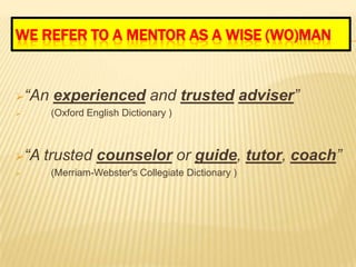 WE REFER TO A MENTOR AS A WISE (WO)MAN


“An   experienced and trusted adviser”
      (Oxford English Dictionary )



“A   trusted counselor or guide, tutor, coach”
      (Merriam-Webster's Collegiate Dictionary )
 