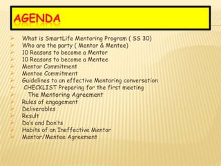 AGENDA
   What is SmartLife Mentoring Program ( SS 30)
   Who are the party ( Mentor & Mentee)
   10 Reasons to become a Mentor
   10 Reasons to become a Mentee
   Mentor Commitment
   Mentee Commitment
   Guidelines to an effective Mentoring conversation
    CHECKLIST Preparing for the first meeting
    The Mentoring Agreement
   Rules of engagement
   Deliverables
   Result
   Do’s and Don’ts
   Habits of an Ineffective Mentor
   Mentor/Mentee Agreement
 