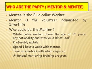 WHO ARE THE PARTY ( MENTOR & MENTEE)
   Mentee is the Blue collar Worker
   Mentor is the volunteer nominated              by
    Smartlife
   Who could be the Mentor ?
       White collar worker above the age of 25 years;
        any nationality and with valid RP of UAE.
       Preferably mobile
       Spend 1 hour a week with mentee.
       Take up mentees calls when required
       Attended mentoring training program
 