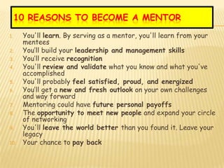 10 REASONS TO BECOME A MENTOR
1.    You'll learn. By serving as a mentor, you'll learn from your
      mentees
2.    You’ll build your leadership and management skills
3.    You’ll receive recognition
4.    You'll review and validate what you know and what you've
      accomplished
5.    You'll probably feel satisfied, proud, and energized
6.    You’ll get a new and fresh outlook on your own challenges
      and way forward
7.    Mentoring could have future personal payoffs
8.    The opportunity to meet new people and expand your circle
      of networking
9.    You'll leave the world better than you found it. Leave your
      legacy
10.   Your chance to pay back
 