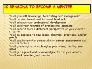 10 REASONS TO BECOME A MENTEE

1.    You’ll gain self knowledge, facilitating self management
2.    You’ll receive honest and informal feedback
3.    You’ll enhance your professional development
4.    You’ll build your network of professional contacts
5.    You’ll benefit from a different perspective on your current
      situation
6.    You’ll be exposed to new ideas, theories, practices, and/or
      people
7.    You’ll acquire another perspective on career management and
      success factors
8.    You’ll gain insights by exchanging your views, testing your
      ideas
9.    You’ll get support and acknowledgment from your Mentor
10.   You’ll work smarter, not harder
 