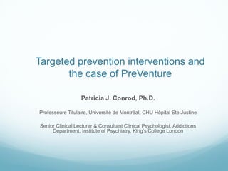 Targeted prevention interventions and
the case of PreVenture
Patricia J. Conrod, Ph.D.
Professeure Titulaire, Université de Montréal, CHU Hôpital Ste Justine
Senior Clinical Lecturer & Consultant Clinical Psychologist, Addictions
Department, Institute of Psychiatry, King’s College London
 