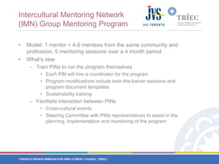 Intercultural Mentoring Network (IMN) Group Mentoring ProgramModel: 1 mentor + 4-6 mentees from the same community and profession, 5 mentoring sessions over a 4 month period What’s newTrain PINs to run the program themselvesEach PIN will hire a coordinator for the programProgram modifications include train-the-trainer sessions and program document templatesSustainability training Facilitate interaction between PINsCross-cultural eventsSteering Committee with PINs representatives to assist in the planning, implementation and monitoring of the program
