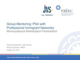 Group Mentoring: Pilot with Professional Immigrant Networks Mentorpalooza Marketplace Presentation Farah Alizadehahi, JVS Toronto Racquel Sevilla, TRIEC August 18, 2011 
