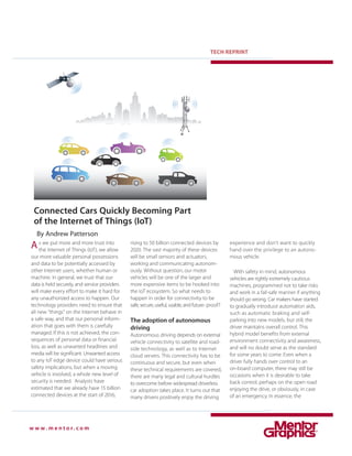 TECH REPRINT
w w w . m e n t o r . c o m
Connected Cars Quickly Becoming Part
of the Internet of Things (IoT)
By Andrew Patterson
experience and don’t want to quickly
hand over the privilege to an autono-
mous vehicle.
With safety in mind, autonomous
vehicles are rightly extremely cautious
machines, programmed not to take risks
and work in a fail-safe manner if anything
should go wrong. Car makers have started
to gradually introduce automation aids,
such as automatic braking and self-
parking into new models, but still, the
driver maintains overall control. This
hybrid model benefits from external
environment connectivity and awareness,
and will no doubt serve as the standard
for some years to come. Even when a
driver fully hands over control to an
on-board computer, there may still be
occasions when it is desirable to take
back control; perhaps on the open road
enjoying the drive, or obviously, in case
of an emergency. In essence, the
s we put more and more trust into
the Internet of Things (IoT), we allow
our more valuable personal possessions
and data to be potentially accessed by
other Internet users, whether human or
machine. In general, we trust that our
data is held securely, and service providers
will make every effort to make it hard for
any unauthorized access to happen. Our
technology providers need to ensure that
all new “things” on the Internet behave in
a safe way, and that our personal inform-
ation that goes with them is carefully
managed. If this is not achieved, the con-
sequences of personal data or financial
loss, as well as unwanted headlines and
media will be significant. Unwanted access
to any IoT edge device could have serious
safety implications, but when a moving
vehicle is involved, a whole new level of
security is needed. Analysts have
estimated that we already have 15 billion
connected devices at the start of 2016,
rising to 50 billion connected devices by
2020. The vast majority of these devices
will be small sensors and actuators,
working and communicating autonom-
ously. Without question, our motor
vehicles will be one of the larger and
more expensive items to be hooked into
the IoT ecosystem. So what needs to
happen in order for connectivity to be
safe, secure, useful, usable, and future- proof?
The adoption of autonomous
driving
Autonomous driving depends on external
vehicle connectivity to satellite and road-
side technology, as well as to Internet
cloud servers. This connectivity has to be
continuous and secure, but even when
these technical requirements are covered,
there are many legal and cultural hurdles
to overcome before widespread driverless
car adoption takes place. It turns out that
many drivers positively enjoy the driving
A
 