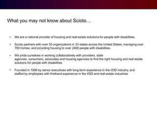What you may not know about Scioto…

•

We are a national provider of housing and real estate solutions for people with disabilities.

•

Scioto partners with over 55 organizations in 33 states across the United States; managing over
700 homes; and providing housing to over 2400 people with disabilities.

•

We pride ourselves in working collaboratively with providers, state
agencies, consumers, advocates and housing agencies to find the right housing and real estate
solutions for people with disabilities

•

Founded in 1999 by senior executives with long-term experience in the I/DD industry, and
staffed by employees with firsthand experience in the I/DD and real estate industries

 