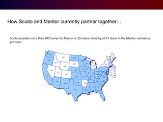 How Scioto and Mentor currently partner together…

Scioto provides more than 200 homes for Mentor in 20 states including all 17 states in the Mentor real estate
portfolio.

 