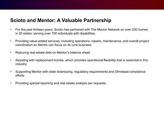 Scioto and Mentor: A Valuable Partnership
•

For the past thirteen years, Scioto has partnered with The Mentor Network on over 200 homes
in 20 states; serving over 700 individuals with disabilities.

•

Providing value-added services, including operations, repairs, maintenance, and overall project
coordination so Mentor can focus on its core business.

•

Reducing real estate debt on Mentor’s balance sheet.

•

Assisting with replacement homes, which provides operational flexibility that is essential in this
industry.

•

Supporting Mentor with state downsizing, regulatory requirements and Olmstead compliance
efforts.

•

Providing special reporting and real estate analysis per requests.

 