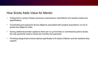How Scioto Adds Value for Mentor
•

Putting forth a variety of lease structures customized to meet Mentor and resident needs and
specifications.

•

Coordinating and paying for all due diligence associated with property acquisitions; no out of
pocket due diligence costs.

•

Saving additional provider capital as there are no up front fees or commissions paid to Scioto;
the only payments made to Scioto are monthly rent payments

•

Providing design/build choices tailored specifically to fit needs of Mentor and the residents they
support.

 