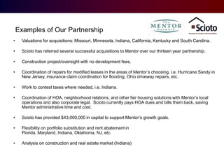 •
Examples of Our Partnership
Examples of Our Partnership
•

Valuations for acquisitions: Missouri, Minnesota, Indiana, California, Kentucky and South Carolina.

•

Scioto has referred several successful acquisitions to Mentor over our thirteen year partnership.

•

Construction project/oversight with no development fees.

•

Coordination of repairs for modified leases in the areas of Mentor’s choosing, i.e. Hurricane Sandy in
New Jersey, insurance claim coordination for flooding, Ohio driveway repairs, etc.

•

Work to contest taxes where needed, i.e. Indiana.

•

Coordination of HOA, neighborhood relations, and other fair housing solutions with Mentor’s local
operations and also corporate legal. Scioto currently pays HOA dues and bills them back, saving
Mentor administrative time and cost.

•

Scioto has provided $43,000,000 in capital to support Mentor’s growth goals.

•

Flexibility on portfolio substitution and rent abatement in
Florida, Maryland, Indiana, Oklahoma, NJ, etc.

•

Analysis on construction and real estate market (Indiana)

 
