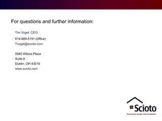Providing ID/DD Housing and Real Estate Solutions
For questions and further information:
Contact:
Tim Vogel, CEO
614-889-5191 (Office)
Tvogel@scioto.com
5940 Wilcox Place
Suite A
Dublin, OH 43016
www.scioto.com

 