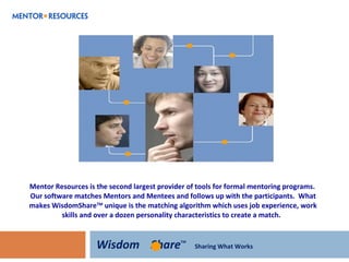 Mentor Resources is the second largest provider of tools for formal mentoring programs.  Our software matches Mentors and Mentees and follows up with the participants.  What makes WisdomShare TM  unique is the matching algorithm which uses job experience, work skills and over a dozen personality characteristics to create a match.   Wisdom   Share TM  Sharing What Works 