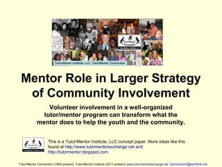 Mentor Role in Larger Strategy
of Community Involvement
Volunteer involvement in a well-organized
tutor/mentor program can transform what the
mentor does to help the youth and the community.
This is a Tutor/Mentor Institute, LLC concept paper. More ideas like this
found at http://www.tutormentorexchange.net and
http://tutormentor.blogspot.com
Tutor/Mentor Connection (1993-present), Tutor/Mentor Institute (2011-present) www.tutormentorexchange.net tutormentor2@earthlink.net
 
