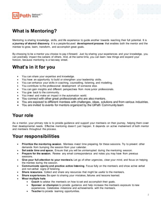 2
What is Mentoring?
Mentoring is sharing knowledge, skills, and life experience to guide another towards reaching their full potential. It is
a journey of shared discovery. It is a people-focused development process that enables both the mentor and the
mentee to grow, learn, transform, and accomplish great goals.
By choosing to be a mentor you choose to pay it forward. Just by sharing your experiences and your knowledge, you
can positively impact the careers of others. And, at the same time, you can learn new things and expand your
horizon, because mentoring is a two-way street.
What’s in it for you
 You can share your expertise and knowledge.
 You have an opportunity to build or strengthen your leadership skills.
 You can enhance your skills in coaching, counselling, listening, and modelling.
 You contribute to the professional development of someone else.
 You can gain insights and different perspectives from more junior professionals.
 You give back to the community.
 You invest and make an impact in the automation world.
 You connect with other great professionals who are also mentors.
 You are exposed to different mentees with challenges, ideas, solutions and from various industries.
 You are invited to events for mentors organized by the UiPath Community team
Your role
As a mentor, your primary role is to provide guidance and support your mentee/s on their journey, helping them cover
their developmental needs. Effective mentoring doesn’t just happen. It depends on active involvement of both mentor
and mentee/s throughout the process.
Your responsibilities
 Prioritize the mentoring session. Mentees invest time preparing for these sessions. Try to prevent other
demands from bumping the session from your calendar.
 Set aside time and space. Ensure that you will be uninterrupted during the mentoring session.
 Prepare for the session. Review any email correspondence and notes you may have from previous
sessions.
 Give your full attention to your mentee/s. Let go of other urgencies, clear your mind, and focus on helping
the mentee during the session.
 Communicate openly and practice active listening. Focus fully on the mentee/s and show active verbal
and non-verbal signs of listening.
 Share resources. Collect and share any resources that might be useful to the mentee/s.
 Share experiences. Be open to sharing your mistakes, failures and lessons learned.
 Wear multiple hats:
 Coach to advise the mentee/s on how to set and accomplish their goals.
 Sponsor or champion to provide guidance and help increase the mentee/s exposure to new
experiences. Celebrates milestone and achievements with the mentee/s.
 Teacher to provide learning opportunities.
 