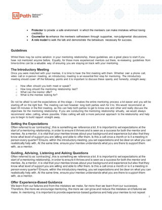 3
 Protector to provide a safe environment in which the mentee/s can make mistakes without losing
credibility.
 Counsellor to enhance the mentee/s self-esteem through supportive, non-judgmental discussions.
 A role model to walk the talk and demonstrate the behaviours necessary for success.
Guidelines
Whilst there may be some variation in your mentoring relationship, these guidelines are a great place to start if you
have not mentored anyone before. Equally, for those more experienced mentors out there, re-reviewing guidelines from
time-to-time can be a valuable way of ensuring you are staying on track with your mentoring.
The Introductory Meeting
Once you were matched with your mentee, it is time to have the first meeting with them. Whether over a phone call,
video call or in-person meeting, an introductory meeting is an essential first step for mentoring. The introductory
meeting should cover off the following points and it is important to discuss these openly and honestly, straight away:
o How often should you both meet or speak?
o How long should the mentoring relationship last?
o What can the mentor offer?
o What is the mentee looking for?
Do not be afraid to set the expectations at this stage – it makes the entire mentoring process a lot easier and you will be
starting off on the right foot. The meeting can last however long both parties wish for it to. We would recommend at
least 45 minutes in the first meeting, as this can help both parties to get to know one and other and really discuss the
objectives for the mentoring relationship. If you are conducting the mentoring relationship virtually, we would always
recommend video calling, where possible. Video calling will add a more personal approach to the relationship and help
you to begin to build rapport straight away.
Setting the Expectations
Often referred to as ‘contracting’, this is something we reference a lot. It is important to set expectations at the
start of a mentoring relationship, in order to ensure it thrives and is seen as a success for both the mentor and
mentee. As a mentor, it is vital that your mentee knows about your background and experience but also that they
know what level of support you are willing and able to offer them. Is this a call once a month or is it a meeting in
person every quarter? Ensure, within the introductory meeting, you set expectations and be clear on what you can
realistically help with. At the same time, ensure your mentee understands what you are there to support them
with, as a mentor.
Guiding, Advising, Listening and Asking Questions
Often referred to as ‘contracting’, this is something we reference a lot. It is important to set expectations at the
start of a mentoring relationship, in order to ensure it thrives and is seen as a success for both the mentor and
mentee. As a mentor, it is vital that your mentee knows about your background and experience but also that they
know what level of support you are willing and able to offer them. Is this a call once a month or is it a meeting in
person every quarter? Ensure, within the introductory meeting, you set expectations and be clear on what you can
realistically help with. At the same time, ensure your mentee understands what you are there to support them
with, as a mentor.
Offer Experience-Based Guidance
We learn from our failures and from the mistakes we make, far more than we learn from our successes.
Therefore, the more we encourage mentoring, the more we can grow and reduce the mistakes an d failures we
make. In mentoring, it is important to provide experience-based guidance and help your mentee to not repeat
 