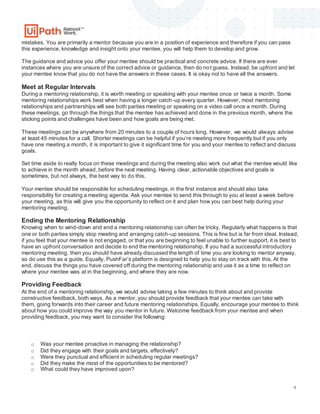 4
mistakes. You are primarily a mentor because you are in a position of experience and therefore if you can pass
this experience, knowledge and insight onto your mentee, you will help them to develop and grow.
The guidance and advice you offer your mentee should be practical and concrete advice. If there are ever
instances where you are unsure of the correct advice or guidance, then do not guess. Instead, be upfront and let
your mentee know that you do not have the answers in these cases. It is okay not to have all the answers.
Meet at Regular Intervals
During a mentoring relationship, it is worth meeting or speaking with your mentee once or twice a month. Some
mentoring relationships work best when having a longer catch-up every quarter. However, most mentoring
relationships and partnerships will see both parties meeting or speaking on a video call once a month. During
these meetings, go through the things that the mentee has achieved and done in the previous month, where the
sticking points and challenges have been and how goals are being met.
These meetings can be anywhere from 20 minutes to a couple of hours long. However, we would always advise
at least 45 minutes for a call. Shorter meetings can be helpful if you’re meeting more frequently but if you only
have one meeting a month, it is important to give it significant time for you and your mentee to reflect and discuss
goals.
Set time aside to really focus on these meetings and during the meeting also work out what the mentee would like
to achieve in the month ahead, before the next meeting. Having clear, actionable objectives and goals is
sometimes, but not always, the best way to do this.
Your mentee should be responsible for scheduling meetings, in the first instance and should also take
responsibility for creating a meeting agenda. Ask your mentee to send this through to you at least a week before
your meeting, as this will give you the opportunity to reflect on it and plan how you can best help during your
mentoring meeting.
Ending the Mentoring Relationship
Knowing when to wind-down and end a mentoring relationship can often be tricky. Regularly what happens is that
one or both parties simply stop meeting and arranging catch-up sessions. This is fine but is far from ideal. Instead,
if you feel that your mentee is not engaged, or that you are beginning to feel unable to further support, it is best to
have an upfront conversation and decide to end the mentoring relationship. If you had a successful introductory
mentoring meeting, then you should have already discussed the length of time you are looking to mentor anyway,
so do use this as a guide. Equally, PushFar’s platform is designed to help you to stay on track with this. At the
end, discuss the things you have covered off during the mentoring relationship and use it as a time to reflect on
where your mentee was at in the beginning, and where they are now.
Providing Feedback
At the end of a mentoring relationship, we would advise taking a few minutes to think about and provide
constructive feedback, both ways. As a mentor, you should provide feedback that your mentee can take with
them, going forwards into their career and future mentoring relationships. Equally, encourage your mentee to think
about how you could improve the way you mentor in future. Welcome feedback from your mentee and when
providing feedback, you may want to consider the following:
o Was your mentee proactive in managing the relationship?
o Did they engage with their goals and targets, effectively?
o Were they punctual and efficient in scheduling regular meetings?
o Did they make the most of the opportunities to be mentored?
o What could they have improved upon?
 