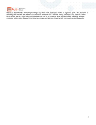 6
We would recommend a mentoring meeting every other week, so twice a month, as a general guide. This, however, is
ultimately best decided and agreed upon with both a mentor and a mentee, during the introductory meeting, where
expectations are set. Some mentoring relationships that go on for longer work best with fewer meetings, whereas
mentoring relationships focused on shorter-term goals or challenges might benefit from meeting more frequently.
 