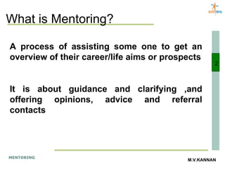 What is Mentoring? A process of assisting some one to get an overview of their career/life aims or prospects It is about guidance and clarifying ,and offering opinions, advice and referral contacts 2 