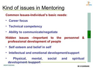 Kind of issues in Mentoring Common Issues-Individual’s basic needs: Career focus Technical competency Ability to communicate/negotiate Hidden issues –Important to the personnel & professional development of people Self esteem and belief in self Intellectual and emotional development/support Physical, mental, social and spiritual development /support 4 