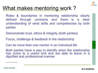 What makes mentoring work ? Roles & boundaries in mentoring relationship clearly defined through contracts and there is a clear understanding of what skills and competencies by both parties Demonstrate trust, ethics & integrity (both parties) Focus, challenge & feedback in the relationship Can be more than one mentor in an individual life Both parties have a way to identify when the relationship has come to a useful end and are able to leave in a dignified and professional manner ……… .. 7 