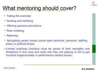 What mentoring should cover? Taking the overview Guiding and clarifying Offering opinions and advice Role modeling Referring Navigating career issues (could span technical, personal, staffing,  policy or political areas) Limited coaching (mentors must be aware of their strengths and limitations in this area and what role they are playing ie not to get involved inappropriately in performance related issues) 8 