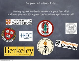 Be good at school kids!

                    Having a great Academic network is your first ally!
              It allows you to build a great “unfair advantage” by yourself!




Wednesday, November 2, 11
 