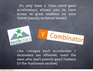 It’s only been 6 Years since good
                            accelerators allows you to have
                            access to great mentors via your
                            Talent (usually technical talent!)




                            Like Colleges each accelerator /
                            incubators are different. Avoid the
                            ones who don’t provide good Mentors
                            (cf the Mushroom section)
Wednesday, November 2, 11
 