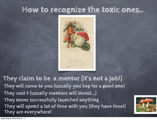 How to recognize the toxic ones..




  They claim to be a mentor (it’s not a job!)
  They will come to you (usually you beg for a good one)
  They cost $ (usually mentors will invest...)
  They never successfully launched anything
  They will spend a lot of time with you (they have time!)
  They are everywhere!
Wednesday, November 2, 11
 
