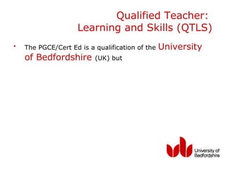 Qualified Teacher:
                    Learning and Skills (QTLS)
•   The PGCE/Cert Ed is a qualification of the   University
    of Bedfordshire       (UK) but
 