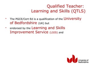 Qualified Teacher:
                    Learning and Skills (QTLS)
•   The PGCE/Cert Ed is a qualification of the   University
    of Bedfordshire (UK) but
•   endorsed by the Learning and Skills
    Improvement Service (LSIS) and
 