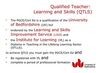 Qualified Teacher:
                     Learning and Skills (QTLS)
•   The PGCE/Cert Ed is a qualification of the   University
    of Bedfordshire (UK) but
•   endorsed by the Learning and Skills
    Improvement Service (LSIS) and
•   the Institute for Learning (IfL) as a
•   Diploma in Teaching in the Lifelong Learning Sector
    (DTLLS).
to achieve QTLS you must gain the PGCE/Cert Ed      and
•   Be registered with IfL   and
•   complete a period of professional formation
 