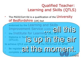 Qualified Teacher:
                     Learning and Skills (QTLS)
•   The PGCE/Cert Ed is a qualification of the   University
    of Bedfordshire (UK) but
    endorsed by the Learning and Skills

                      ... all this
•
    Improvement Service (LSIS) and
•   the Institute for Learning (IfL) as a
•
    (DTLLS).
                is up in the air
    Diploma in Teaching in the Lifelong Learning Sector


to achieve QTLS you must gain the PGCE/Cert Ed      and
•
•
               at the moment.
    Be registered with IfL   and
    complete a period of professional formation
 
