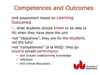 Competences and Outcomes
Unit assessment based on Learning
Outcomes
•… what students should know or be able to
do when they have done the unit
•not “objectives”: they are for the student,
not the tutor
•not “competences” (à la NVQ): they go
beyond simple performance
  • and include underpinning knowledge
  • reflection
  • and critical discussion.
 