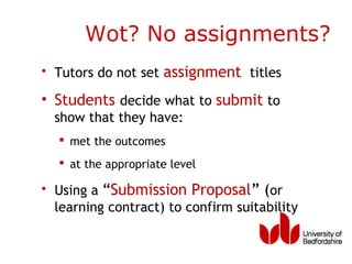 Wot? No assignments?
• Tutors do not set assignment titles

• Students decide what to submit to
  show that they have:
   met the outcomes
   at the appropriate level

• Using a “Submission Proposal” (or
  learning contract) to confirm suitability
 