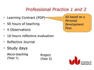 Professional Practice 1 and 2
• Learning Contract (PDP)           All based on a
                                    Personal
• 50 hours of teaching              Development
• 4 Observations                    Plan.

• 10 hours reflective evaluation
• Reflective Journal

• Study days
  Micro-teaching         Project
  (Year 1)               (Year 2)
 